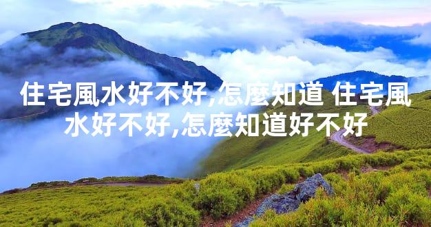 住宅風水好不好,怎麼知道 住宅風水好不好,怎麼知道好不好